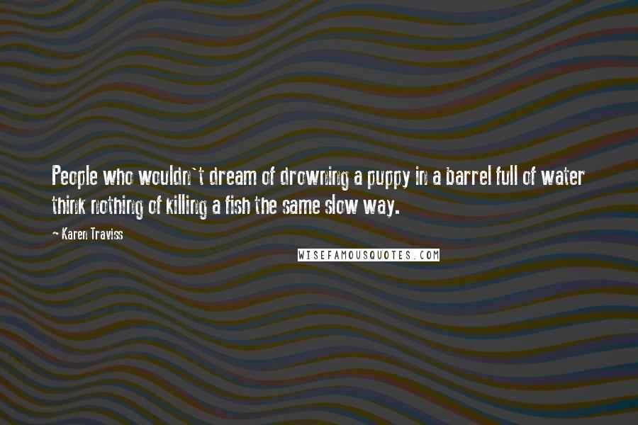 Karen Traviss Quotes: People who wouldn't dream of drowning a puppy in a barrel full of water think nothing of killing a fish the same slow way.