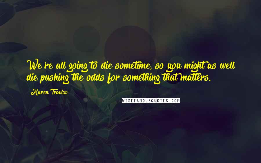 Karen Traviss Quotes: We're all going to die sometime, so you might as well die pushing the odds for something that matters.