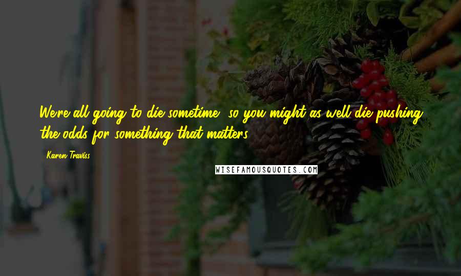 Karen Traviss Quotes: We're all going to die sometime, so you might as well die pushing the odds for something that matters.