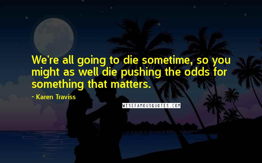 Karen Traviss Quotes: We're all going to die sometime, so you might as well die pushing the odds for something that matters.