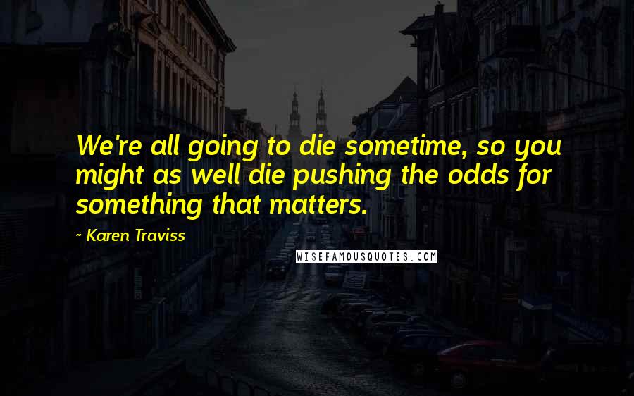 Karen Traviss Quotes: We're all going to die sometime, so you might as well die pushing the odds for something that matters.