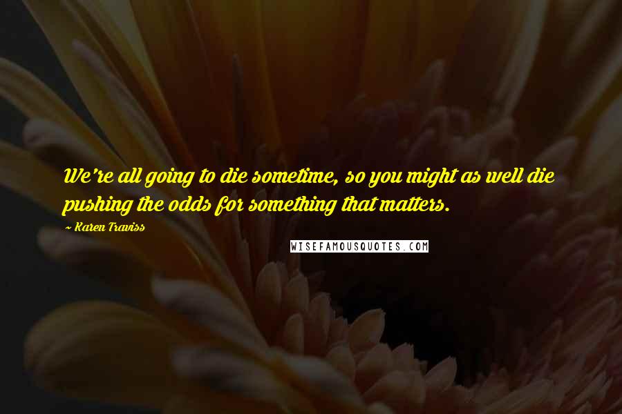 Karen Traviss Quotes: We're all going to die sometime, so you might as well die pushing the odds for something that matters.