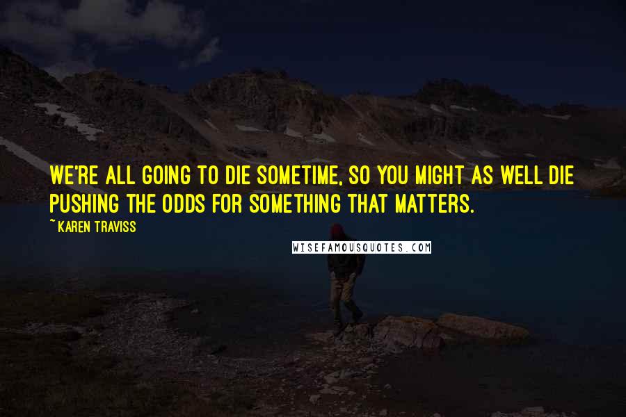 Karen Traviss Quotes: We're all going to die sometime, so you might as well die pushing the odds for something that matters.