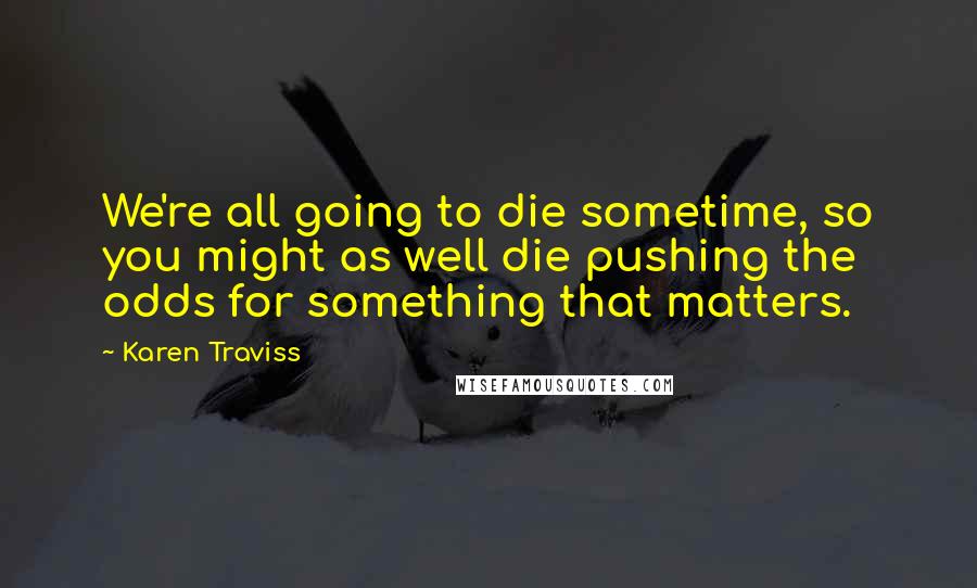 Karen Traviss Quotes: We're all going to die sometime, so you might as well die pushing the odds for something that matters.