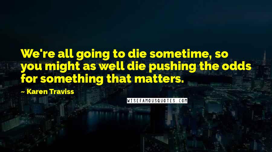 Karen Traviss Quotes: We're all going to die sometime, so you might as well die pushing the odds for something that matters.