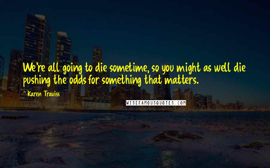 Karen Traviss Quotes: We're all going to die sometime, so you might as well die pushing the odds for something that matters.