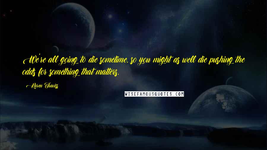 Karen Traviss Quotes: We're all going to die sometime, so you might as well die pushing the odds for something that matters.