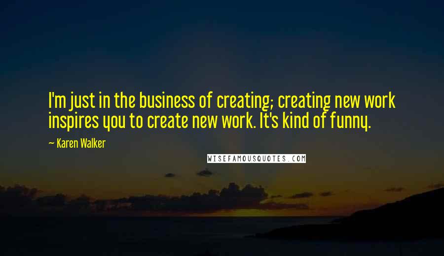 Karen Walker Quotes: I'm just in the business of creating; creating new work inspires you to create new work. It's kind of funny.