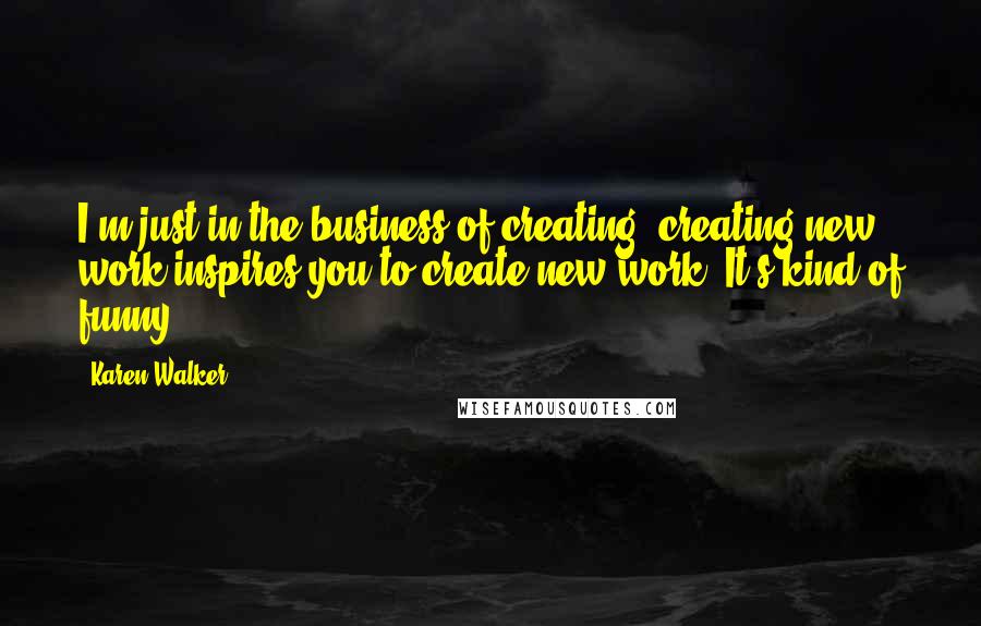 Karen Walker Quotes: I'm just in the business of creating; creating new work inspires you to create new work. It's kind of funny.