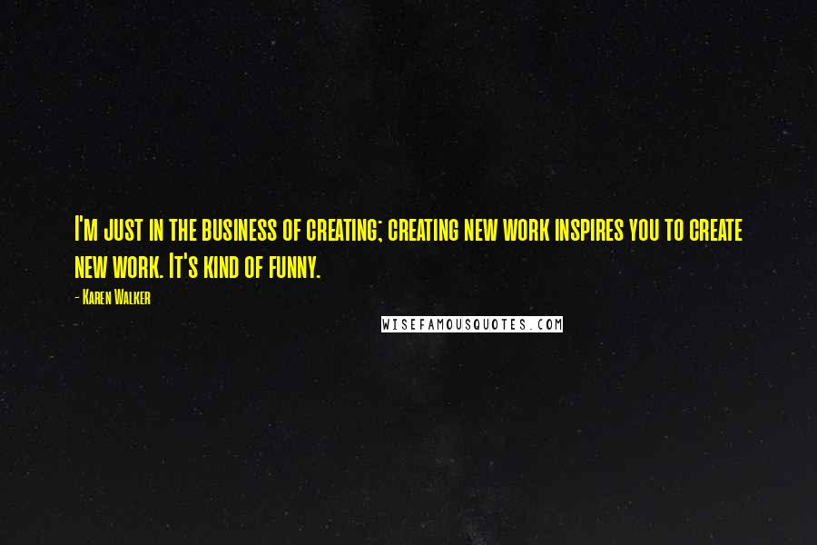 Karen Walker Quotes: I'm just in the business of creating; creating new work inspires you to create new work. It's kind of funny.