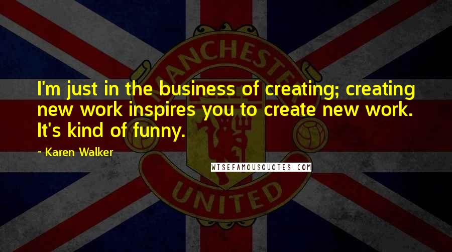 Karen Walker Quotes: I'm just in the business of creating; creating new work inspires you to create new work. It's kind of funny.