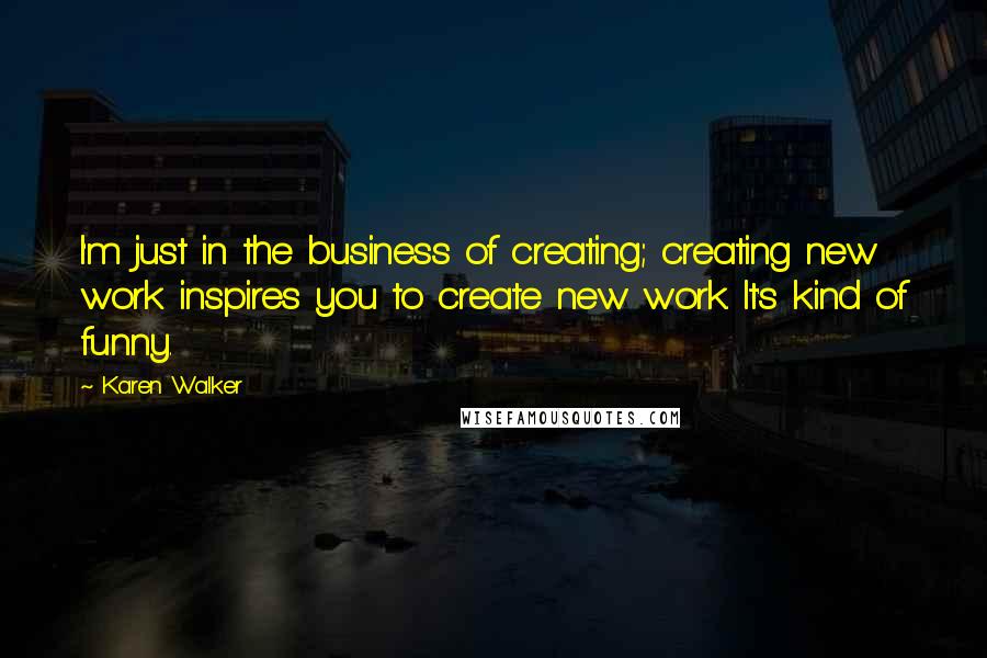 Karen Walker Quotes: I'm just in the business of creating; creating new work inspires you to create new work. It's kind of funny.