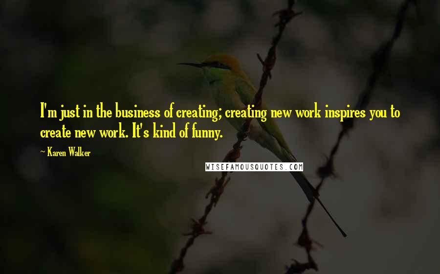 Karen Walker Quotes: I'm just in the business of creating; creating new work inspires you to create new work. It's kind of funny.