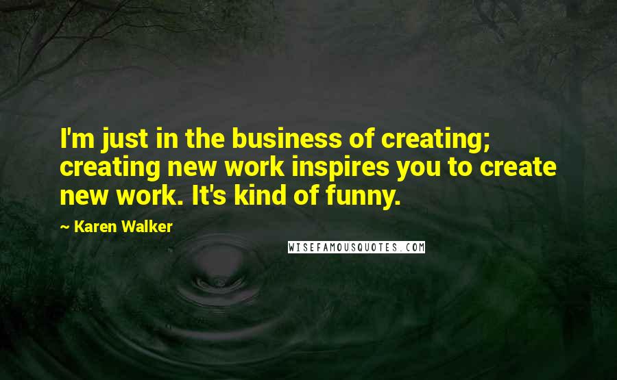 Karen Walker Quotes: I'm just in the business of creating; creating new work inspires you to create new work. It's kind of funny.