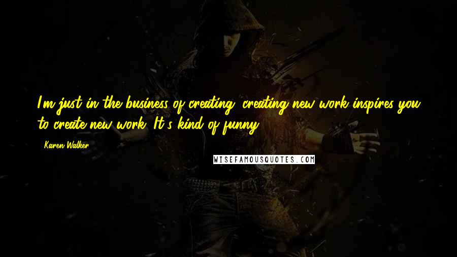 Karen Walker Quotes: I'm just in the business of creating; creating new work inspires you to create new work. It's kind of funny.