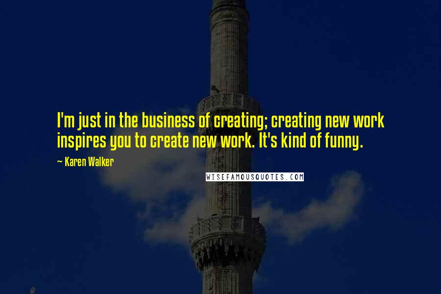 Karen Walker Quotes: I'm just in the business of creating; creating new work inspires you to create new work. It's kind of funny.