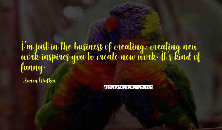 Karen Walker Quotes: I'm just in the business of creating; creating new work inspires you to create new work. It's kind of funny.