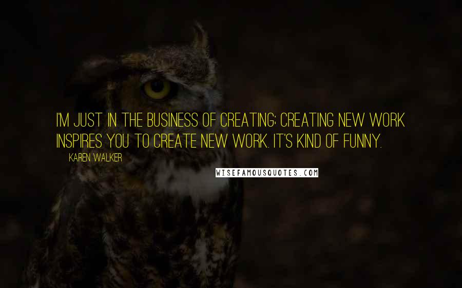 Karen Walker Quotes: I'm just in the business of creating; creating new work inspires you to create new work. It's kind of funny.