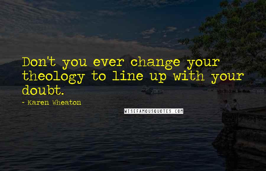 Karen Wheaton Quotes: Don't you ever change your theology to line up with your doubt.