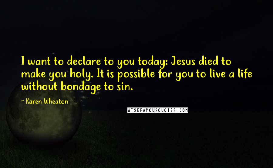 Karen Wheaton Quotes: I want to declare to you today: Jesus died to make you holy. It is possible for you to live a life without bondage to sin.