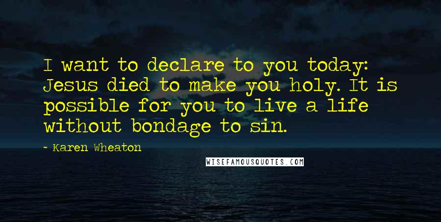 Karen Wheaton Quotes: I want to declare to you today: Jesus died to make you holy. It is possible for you to live a life without bondage to sin.