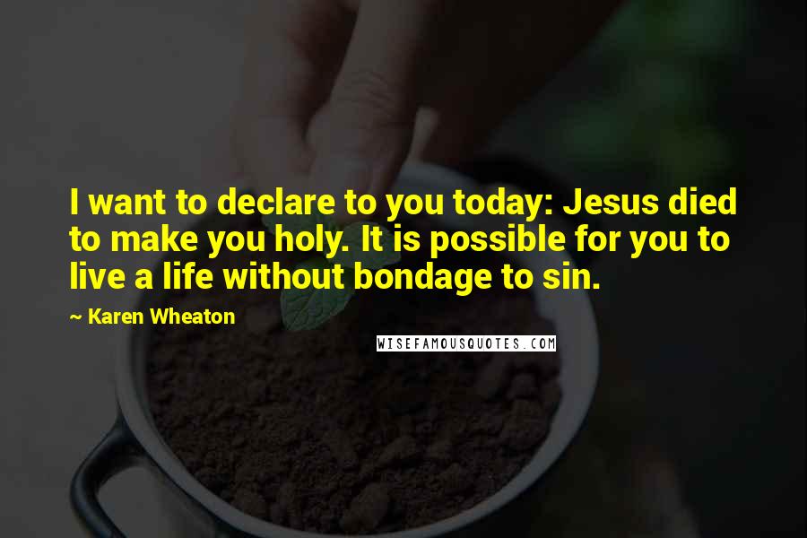 Karen Wheaton Quotes: I want to declare to you today: Jesus died to make you holy. It is possible for you to live a life without bondage to sin.