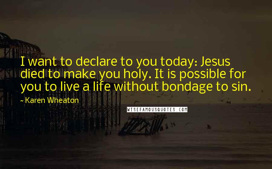 Karen Wheaton Quotes: I want to declare to you today: Jesus died to make you holy. It is possible for you to live a life without bondage to sin.