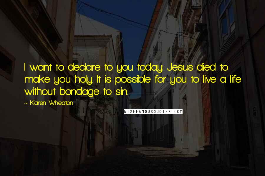 Karen Wheaton Quotes: I want to declare to you today: Jesus died to make you holy. It is possible for you to live a life without bondage to sin.