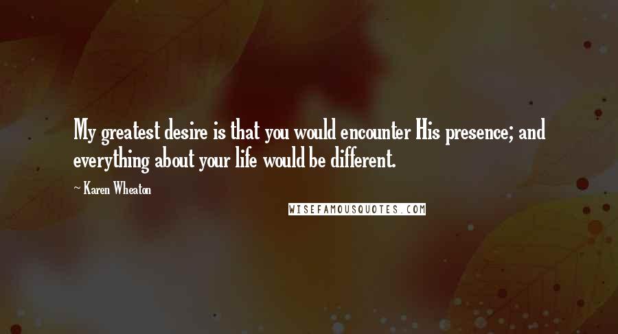Karen Wheaton Quotes: My greatest desire is that you would encounter His presence; and everything about your life would be different.