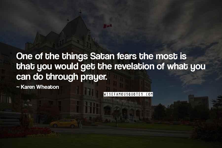 Karen Wheaton Quotes: One of the things Satan fears the most is that you would get the revelation of what you can do through prayer.