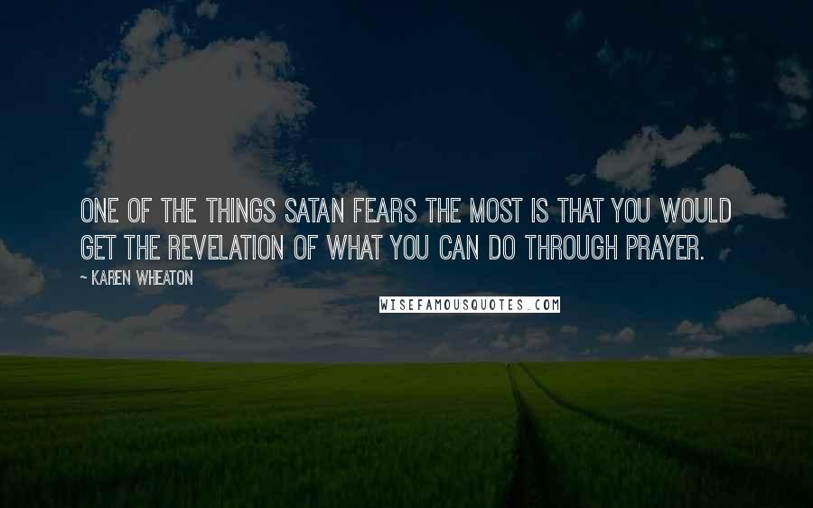 Karen Wheaton Quotes: One of the things Satan fears the most is that you would get the revelation of what you can do through prayer.