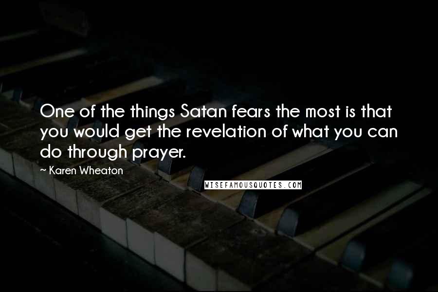 Karen Wheaton Quotes: One of the things Satan fears the most is that you would get the revelation of what you can do through prayer.