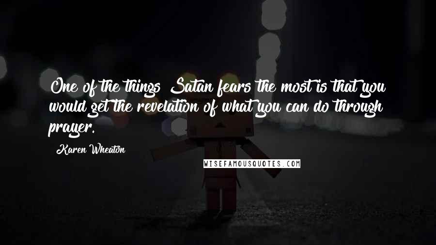 Karen Wheaton Quotes: One of the things Satan fears the most is that you would get the revelation of what you can do through prayer.