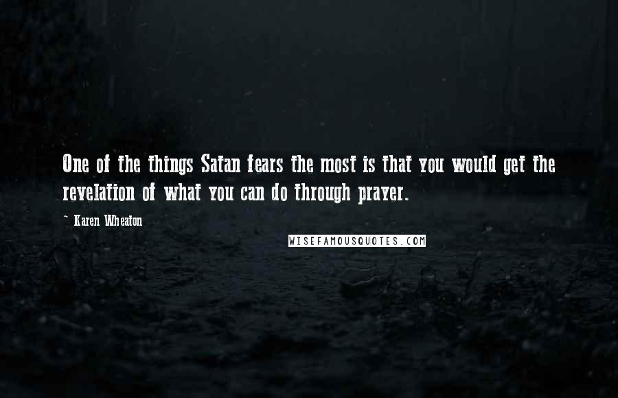 Karen Wheaton Quotes: One of the things Satan fears the most is that you would get the revelation of what you can do through prayer.