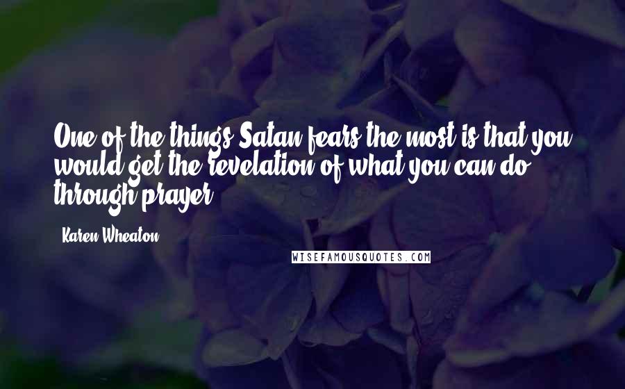 Karen Wheaton Quotes: One of the things Satan fears the most is that you would get the revelation of what you can do through prayer.