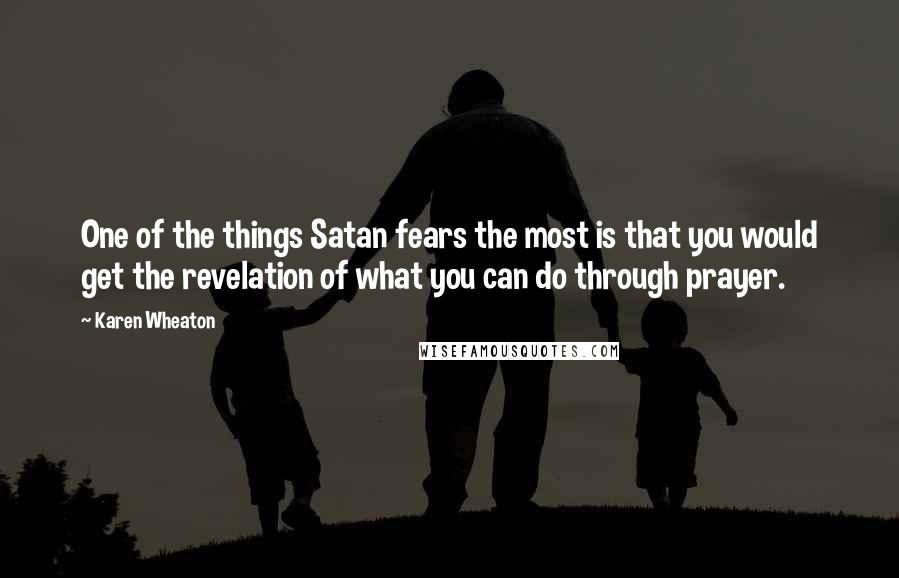 Karen Wheaton Quotes: One of the things Satan fears the most is that you would get the revelation of what you can do through prayer.