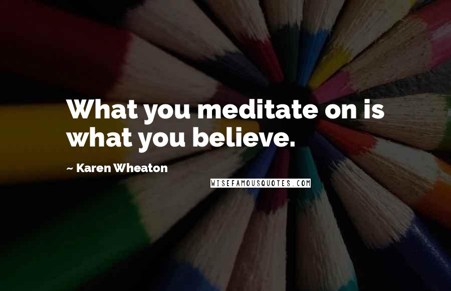 Karen Wheaton Quotes: What you meditate on is what you believe.