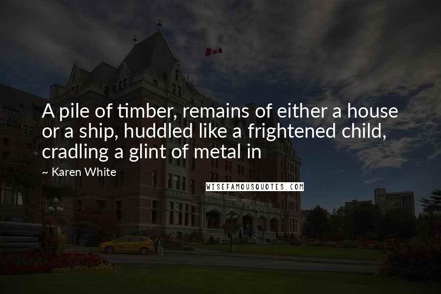 Karen White Quotes: A pile of timber, remains of either a house or a ship, huddled like a frightened child, cradling a glint of metal in