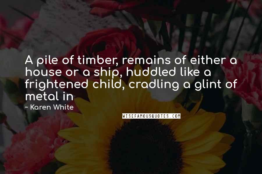 Karen White Quotes: A pile of timber, remains of either a house or a ship, huddled like a frightened child, cradling a glint of metal in