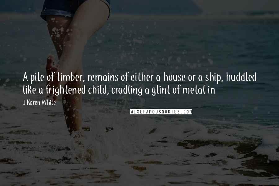 Karen White Quotes: A pile of timber, remains of either a house or a ship, huddled like a frightened child, cradling a glint of metal in