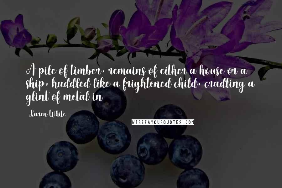 Karen White Quotes: A pile of timber, remains of either a house or a ship, huddled like a frightened child, cradling a glint of metal in