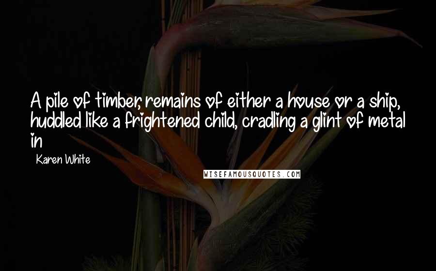 Karen White Quotes: A pile of timber, remains of either a house or a ship, huddled like a frightened child, cradling a glint of metal in