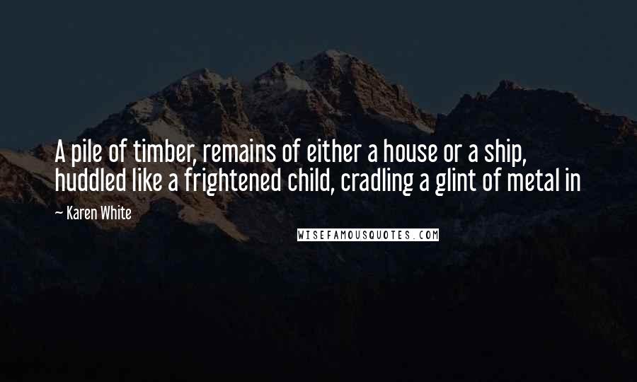 Karen White Quotes: A pile of timber, remains of either a house or a ship, huddled like a frightened child, cradling a glint of metal in