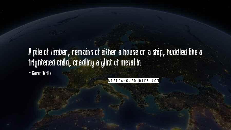 Karen White Quotes: A pile of timber, remains of either a house or a ship, huddled like a frightened child, cradling a glint of metal in