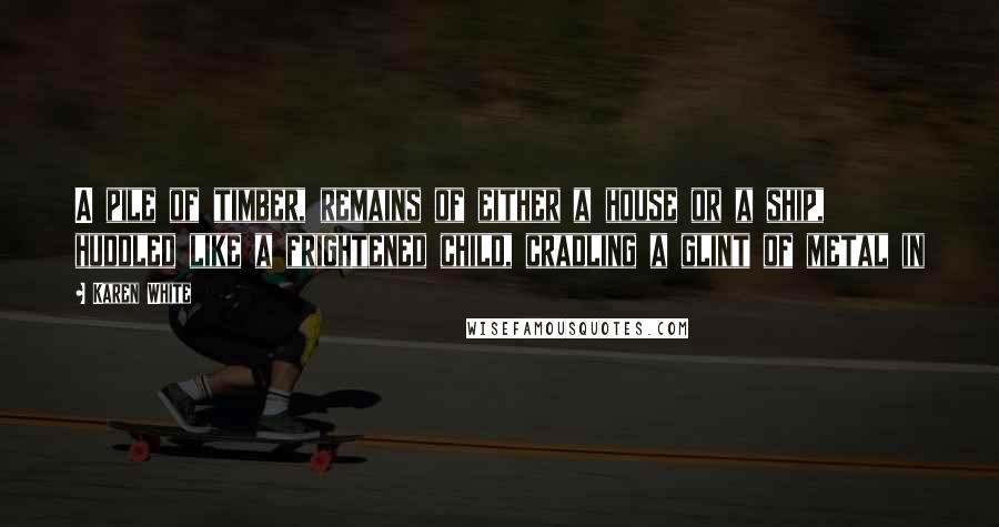 Karen White Quotes: A pile of timber, remains of either a house or a ship, huddled like a frightened child, cradling a glint of metal in