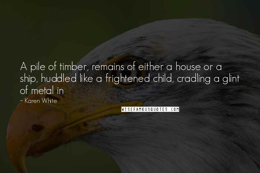 Karen White Quotes: A pile of timber, remains of either a house or a ship, huddled like a frightened child, cradling a glint of metal in