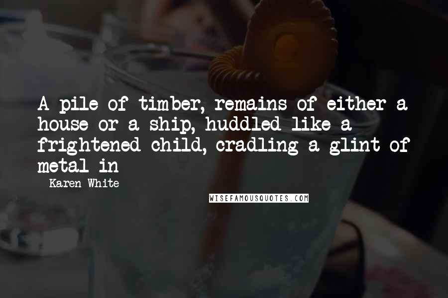 Karen White Quotes: A pile of timber, remains of either a house or a ship, huddled like a frightened child, cradling a glint of metal in