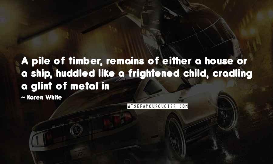 Karen White Quotes: A pile of timber, remains of either a house or a ship, huddled like a frightened child, cradling a glint of metal in