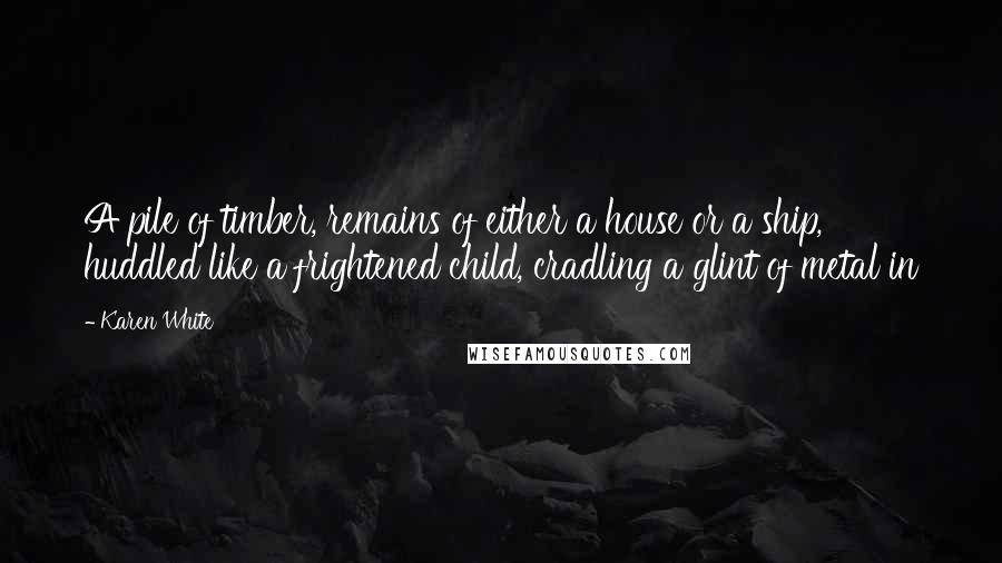 Karen White Quotes: A pile of timber, remains of either a house or a ship, huddled like a frightened child, cradling a glint of metal in