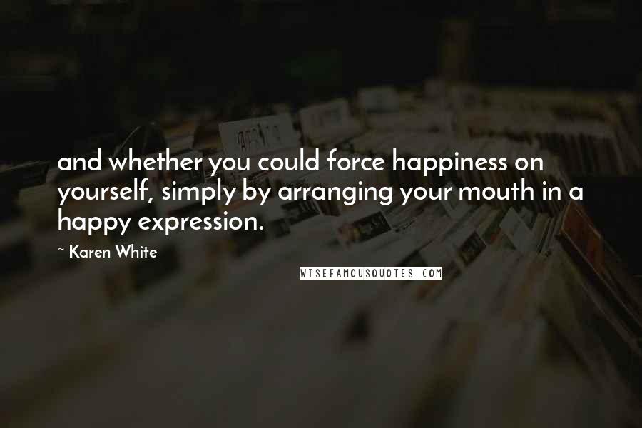 Karen White Quotes: and whether you could force happiness on yourself, simply by arranging your mouth in a happy expression.